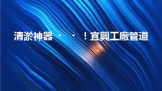 清淤神器！宜興工廠管道清淤價格揭秘，驚人優(yōu)惠等你來！ - 副本